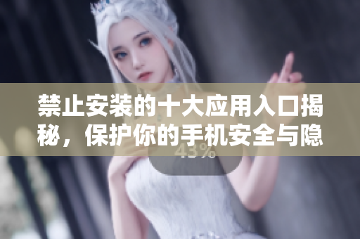 禁止安装的十大应用入口揭秘，保护你的手机安全与隐私
