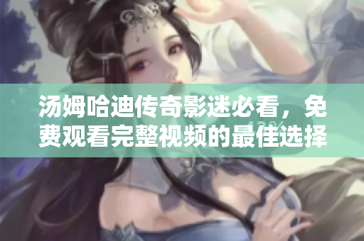 汤姆哈迪传奇影迷必看，免费观看完整视频的最佳选择！