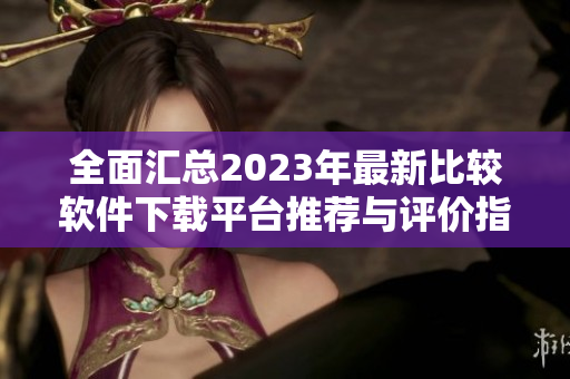 全面汇总2023年最新比较软件下载平台推荐与评价指南