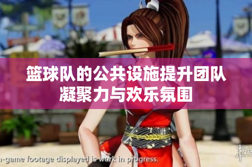 篮球队的公共设施提升团队凝聚力与欢乐氛围