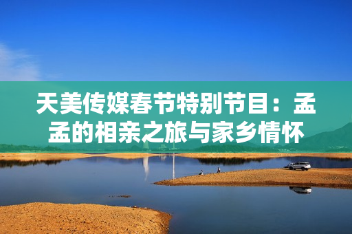 天美传媒春节特别节目：孟孟的相亲之旅与家乡情怀