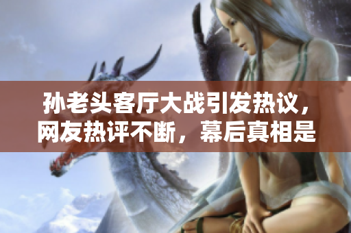 孙老头客厅大战引发热议，网友热评不断，幕后真相是什么？