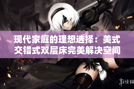 现代家庭的理想选择：美式交错式双层床完美解决空间问题