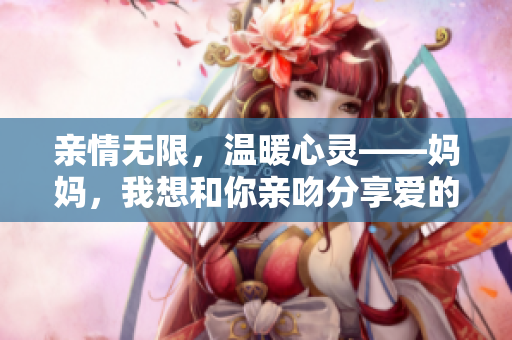 亲情无限，温暖心灵——妈妈，我想和你亲吻分享爱的时刻