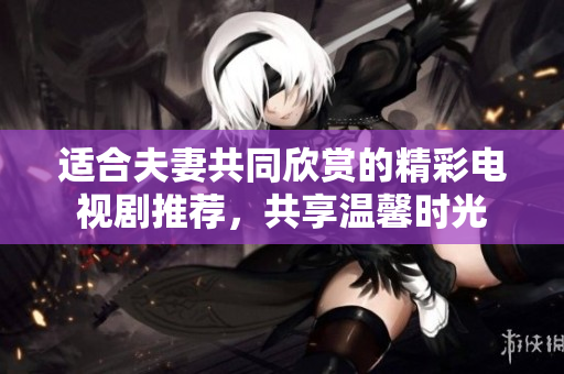 适合夫妻共同欣赏的精彩电视剧推荐，共享温馨时光