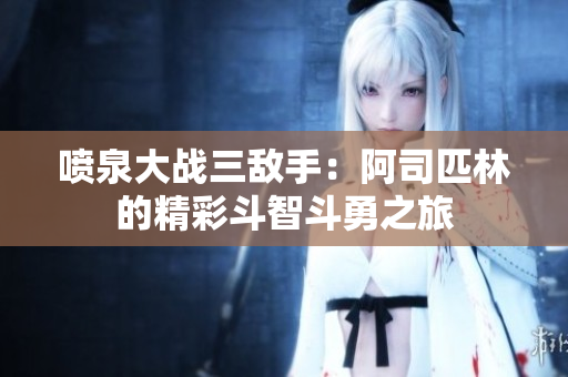 喷泉大战三敌手：阿司匹林的精彩斗智斗勇之旅