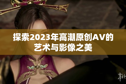 探索2023年高潮原创AV的艺术与影像之美