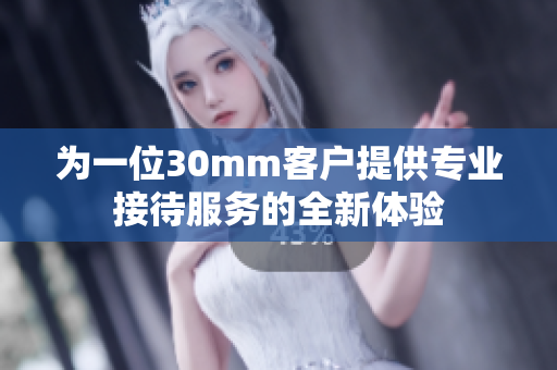 为一位30mm客户提供专业接待服务的全新体验