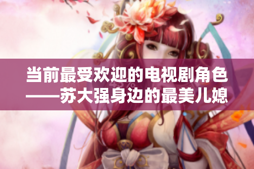 当前最受欢迎的电视剧角色——苏大强身边的最美儿媳是谁？