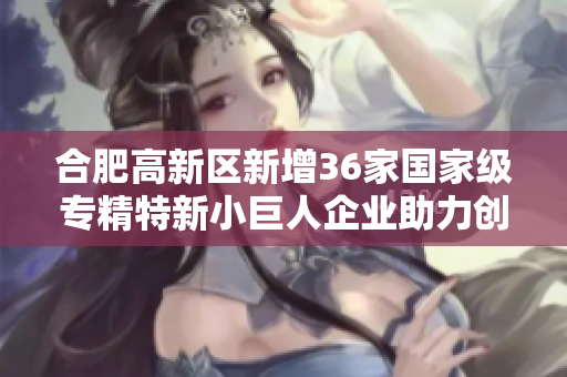 合肥高新区新增36家国家级专精特新小巨人企业助力创新发展