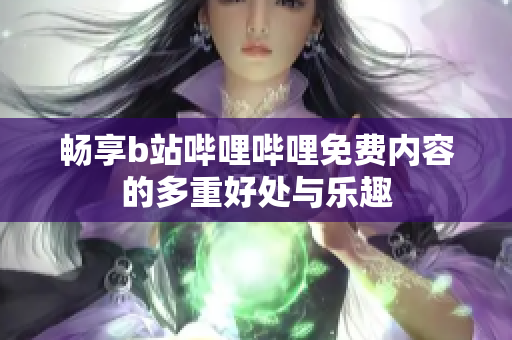 畅享b站哔哩哔哩免费内容的多重好处与乐趣