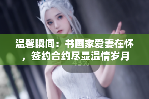 温馨瞬间：书画家爱妻在怀，签约合约尽显温情岁月