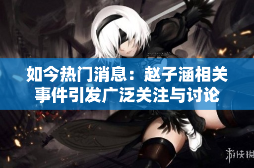 如今热门消息：赵子涵相关事件引发广泛关注与讨论
