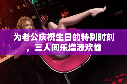 为老公庆祝生日的特别时刻，三人同乐增添欢愉