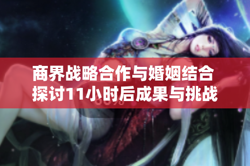商界战略合作与婚姻结合 探讨11小时后成果与挑战