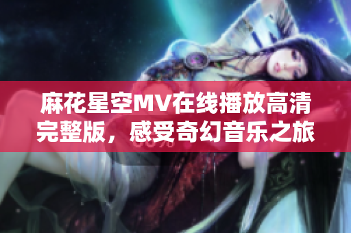 麻花星空MV在线播放高清完整版，感受奇幻音乐之旅
