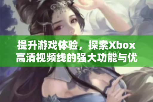 提升游戏体验，探索Xbox高清视频线的强大功能与优势