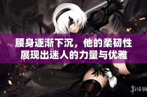 腰身逐渐下沉，他的柔韧性展现出迷人的力量与优雅