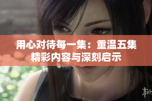 用心对待每一集：重温五集精彩内容与深刻启示