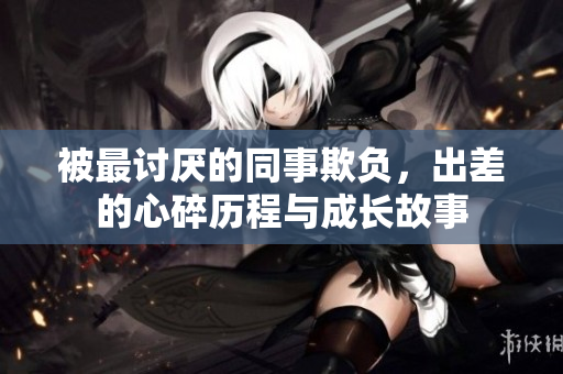 被最讨厌的同事欺负，出差的心碎历程与成长故事
