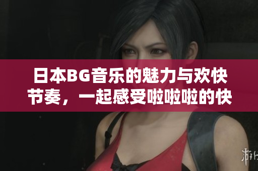 日本BG音乐的魅力与欢快节奏，一起感受啦啦啦的快乐体验