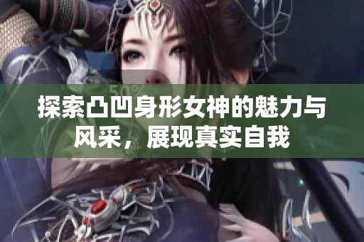 探索凸凹身形女神的魅力与风采，展现真实自我