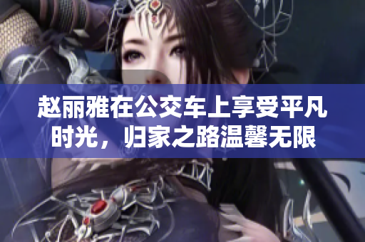 赵丽雅在公交车上享受平凡时光，归家之路温馨无限
