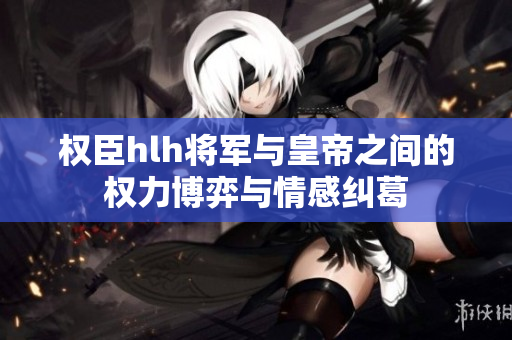 权臣hlh将军与皇帝之间的权力博弈与情感纠葛