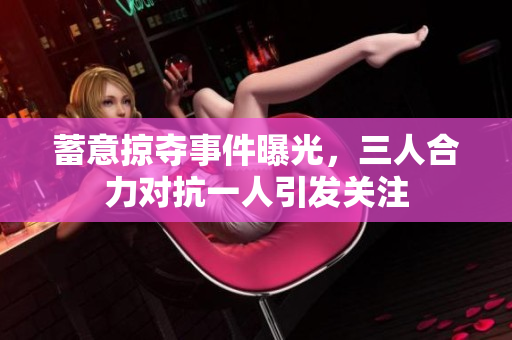 蓄意掠夺事件曝光，三人合力对抗一人引发关注