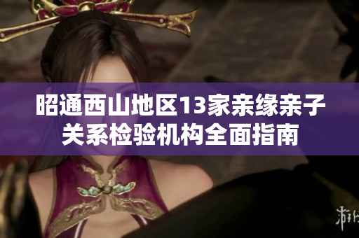 昭通西山地区13家亲缘亲子关系检验机构全面指南
