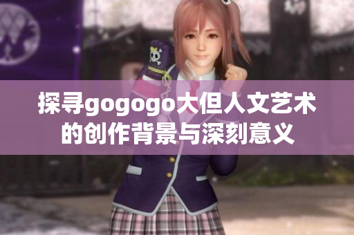 探寻gogogo大但人文艺术的创作背景与深刻意义