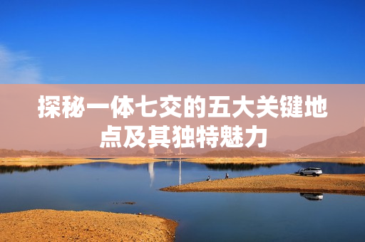 探秘一体七交的五大关键地点及其独特魅力