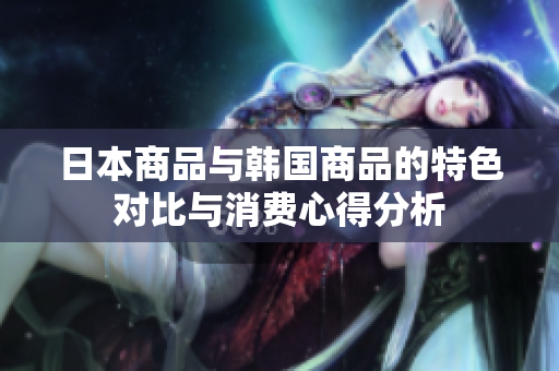 日本商品与韩国商品的特色对比与消费心得分析