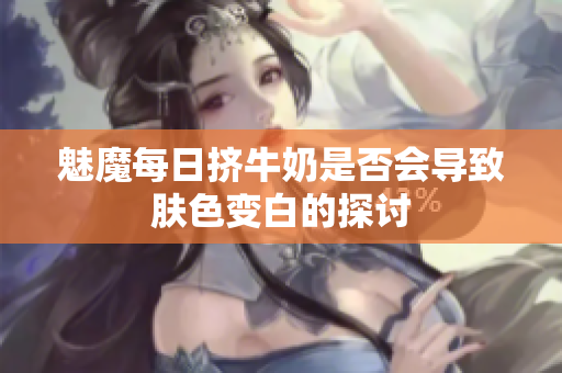 魅魔每日挤牛奶是否会导致肤色变白的探讨