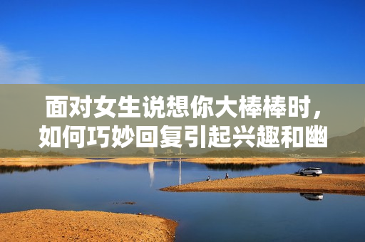 面对女生说想你大棒棒时，如何巧妙回复引起兴趣和幽默感