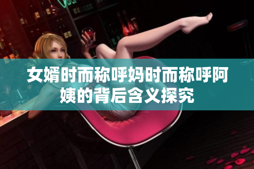 女婿时而称呼妈时而称呼阿姨的背后含义探究