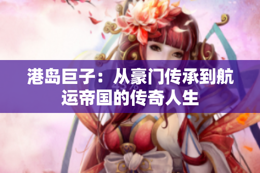 港岛巨子：从豪门传承到航运帝国的传奇人生