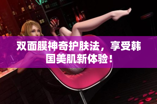 双面膜神奇护肤法，享受韩国美肌新体验！
