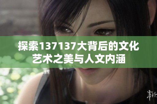 探索137137大背后的文化艺术之美与人文内涵