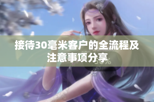 接待30毫米客户的全流程及注意事项分享