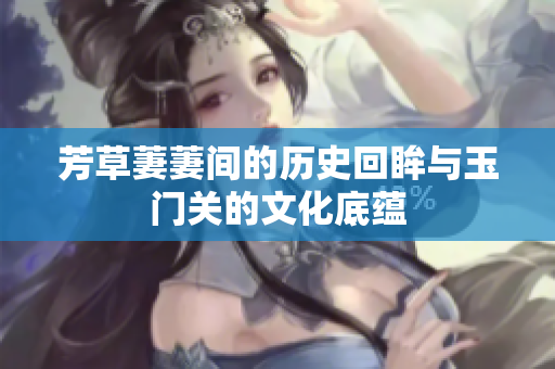 芳草萋萋间的历史回眸与玉门关的文化底蕴