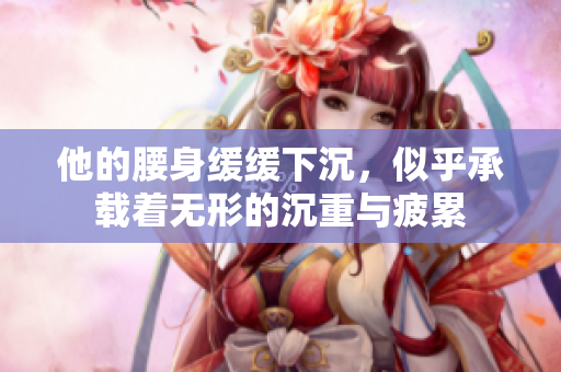 他的腰身缓缓下沉，似乎承载着无形的沉重与疲累