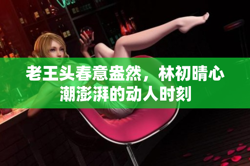 老王头春意盎然，林初晴心潮澎湃的动人时刻
