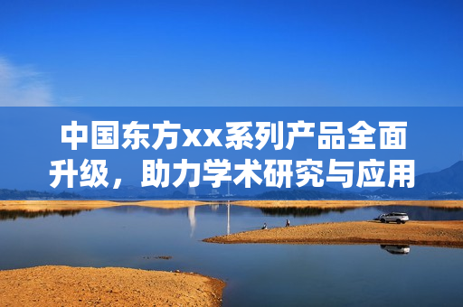 中国东方xx系列产品全面升级，助力学术研究与应用发展