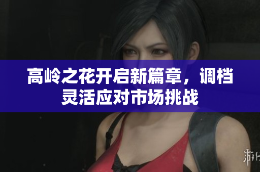 高岭之花开启新篇章，调档灵活应对市场挑战