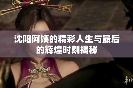 沈阳阿姨的精彩人生与最后的辉煌时刻揭秘