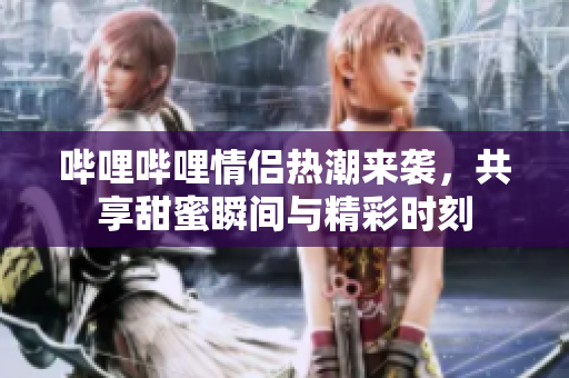 哔哩哔哩情侣热潮来袭，共享甜蜜瞬间与精彩时刻