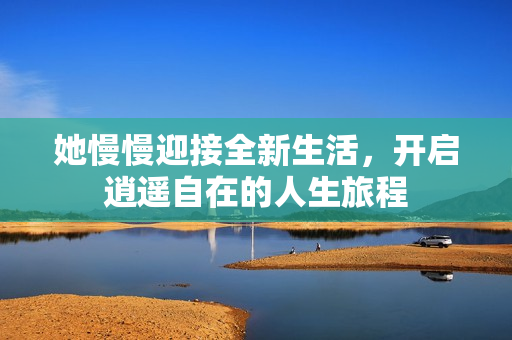 她慢慢迎接全新生活，开启逍遥自在的人生旅程