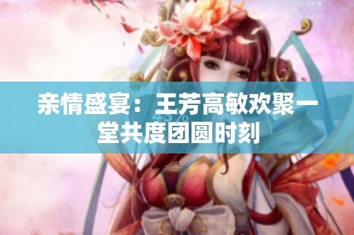 亲情盛宴：王芳高敏欢聚一堂共度团圆时刻