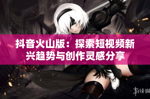 抖音火山版：探索短视频新兴趋势与创作灵感分享
